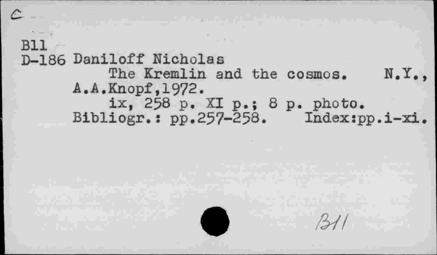 ﻿Bll
D-186 Daniloff Nicholas
The Kremlin and the cosmos. N.Y., A.A.Knopf,1972.
ix, 258 p. XI p.; 8 p. photo. Bibliogr.: pp.257-258.	Index:pp.i-xi.
/57/